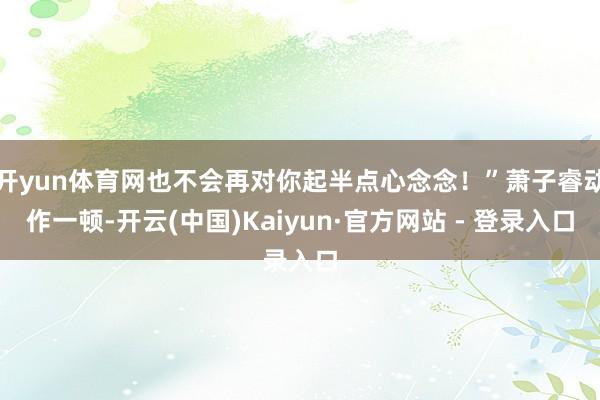 开yun体育网也不会再对你起半点心念念！”萧子睿动作一顿-开云(中国)Kaiyun·官方网站 - 登录入口