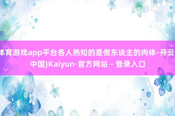 体育游戏app平台各人熟知的是傲东谈主的肉体-开云(中国)Kaiyun·官方网站 - 登录入口