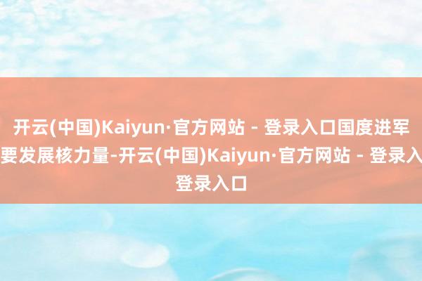 开云(中国)Kaiyun·官方网站 - 登录入口国度进军需要发展核力量-开云(中国)Kaiyun·官方网站 - 登录入口