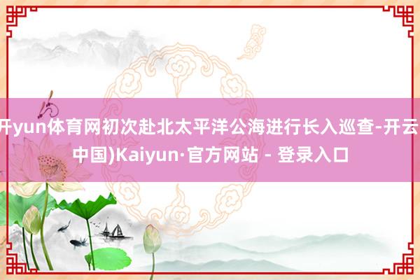 开yun体育网初次赴北太平洋公海进行长入巡查-开云(中国)Kaiyun·官方网站 - 登录入口