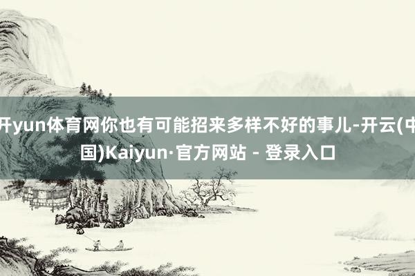 开yun体育网你也有可能招来多样不好的事儿-开云(中国)Kaiyun·官方网站 - 登录入口