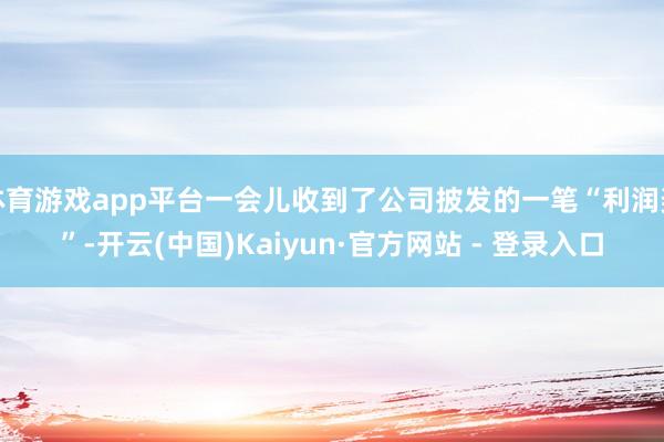 体育游戏app平台一会儿收到了公司披发的一笔“利润奖”-开云(中国)Kaiyun·官方网站 - 登录入口