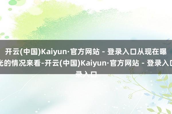 开云(中国)Kaiyun·官方网站 - 登录入口从现在曝光的情况来看-开云(中国)Kaiyun·官方网站 - 登录入口