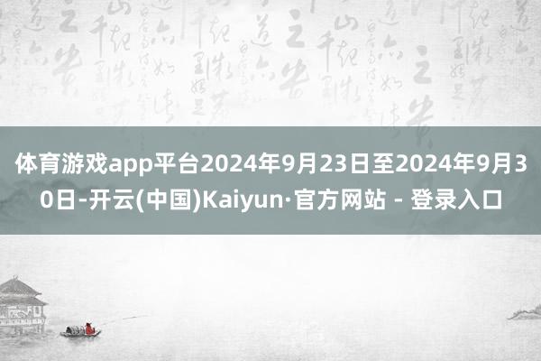 体育游戏app平台2024年9月23日至2024年9月30日-开云(中国)Kaiyun·官方网站 - 登录入口