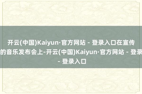 开云(中国)Kaiyun·官方网站 - 登录入口在宣传我方的音乐发布会上-开云(中国)Kaiyun·官方网站 - 登录入口