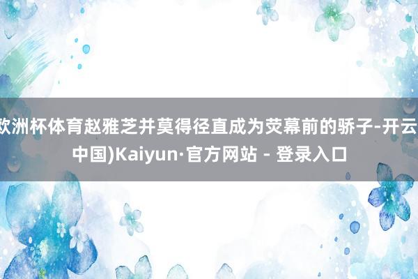 欧洲杯体育赵雅芝并莫得径直成为荧幕前的骄子-开云(中国)Kaiyun·官方网站 - 登录入口