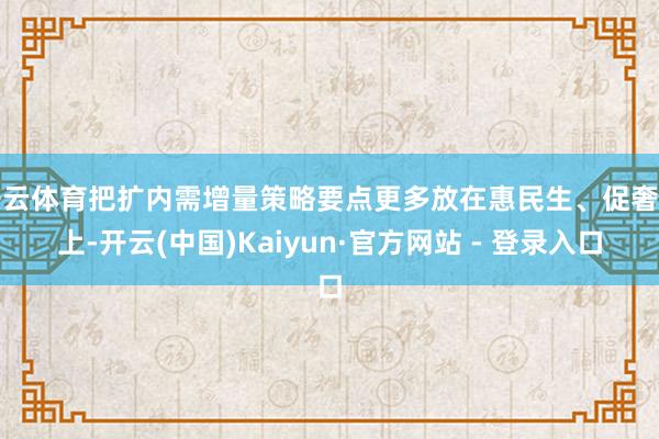 开云体育把扩内需增量策略要点更多放在惠民生、促奢侈上-开云(中国)Kaiyun·官方网站 - 登录入口