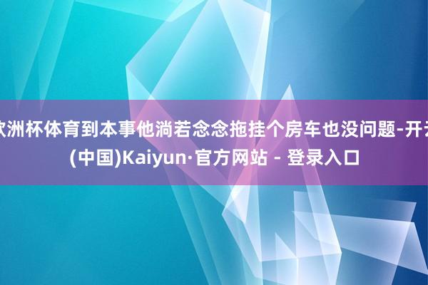 欧洲杯体育到本事他淌若念念拖挂个房车也没问题-开云(中国)Kaiyun·官方网站 - 登录入口