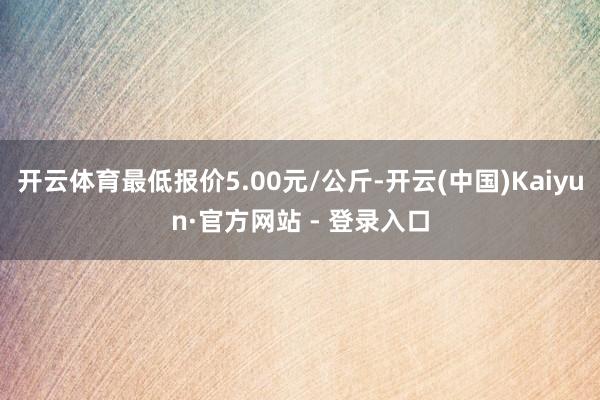 开云体育最低报价5.00元/公斤-开云(中国)Kaiyun·官方网站 - 登录入口