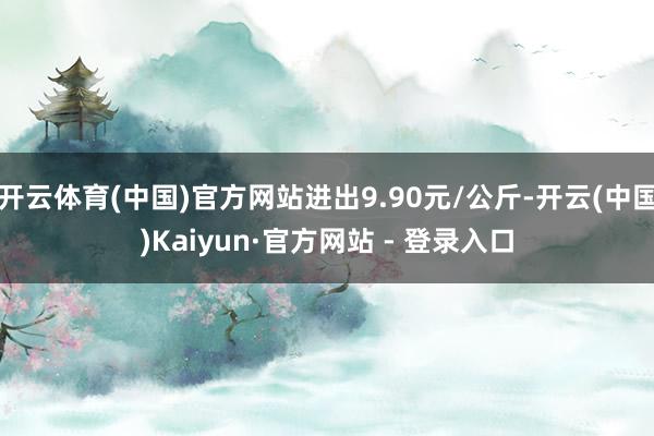 开云体育(中国)官方网站进出9.90元/公斤-开云(中国)Kaiyun·官方网站 - 登录入口