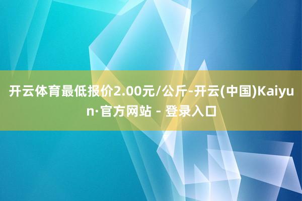 开云体育最低报价2.00元/公斤-开云(中国)Kaiyun·官方网站 - 登录入口