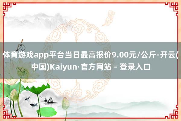 体育游戏app平台当日最高报价9.00元/公斤-开云(中国)Kaiyun·官方网站 - 登录入口