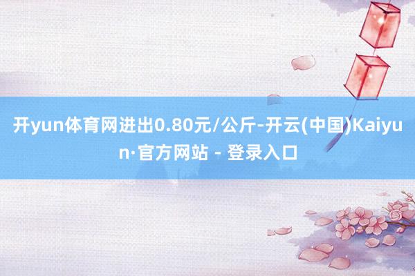 开yun体育网进出0.80元/公斤-开云(中国)Kaiyun·官方网站 - 登录入口