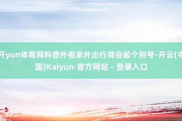 开yun体育网料想外祖家外出行商会起个别号-开云(中国)Kaiyun·官方网站 - 登录入口