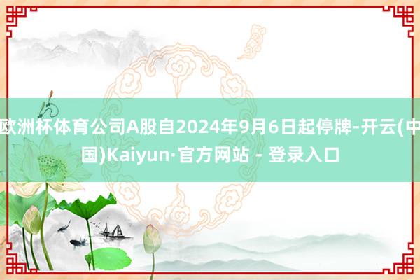 欧洲杯体育公司A股自2024年9月6日起停牌-开云(中国)Kaiyun·官方网站 - 登录入口