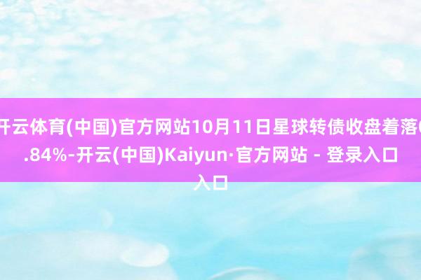 开云体育(中国)官方网站10月11日星球转债收盘着落0.84%-开云(中国)Kaiyun·官方网站 - 登录入口