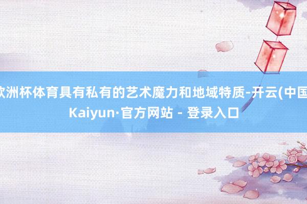 欧洲杯体育具有私有的艺术魔力和地域特质-开云(中国)Kaiyun·官方网站 - 登录入口