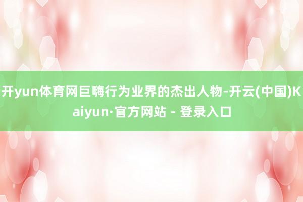 开yun体育网巨嗨行为业界的杰出人物-开云(中国)Kaiyun·官方网站 - 登录入口