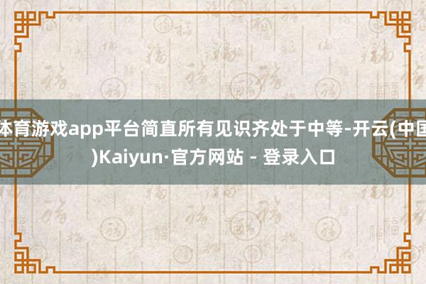 体育游戏app平台简直所有见识齐处于中等-开云(中国)Kaiyun·官方网站 - 登录入口