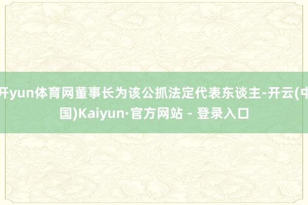 开yun体育网董事长为该公抓法定代表东谈主-开云(中国)Kaiyun·官方网站 - 登录入口