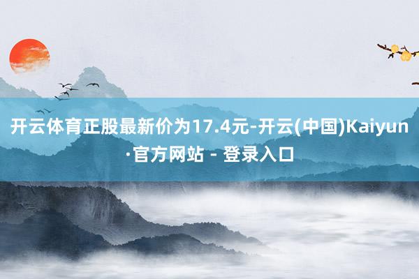 开云体育正股最新价为17.4元-开云(中国)Kaiyun·官方网站 - 登录入口