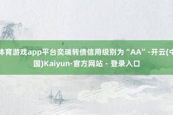 体育游戏app平台奕瑞转债信用级别为“AA”-开云(中国)Kaiyun·官方网站 - 登录入口