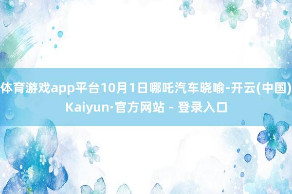 体育游戏app平台10月1日哪吒汽车晓喻-开云(中国)Kaiyun·官方网站 - 登录入口