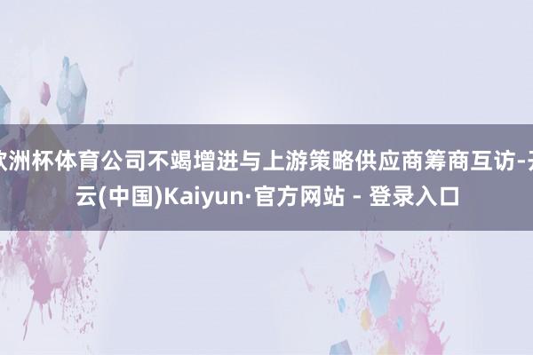 欧洲杯体育公司不竭增进与上游策略供应商筹商互访-开云(中国)Kaiyun·官方网站 - 登录入口