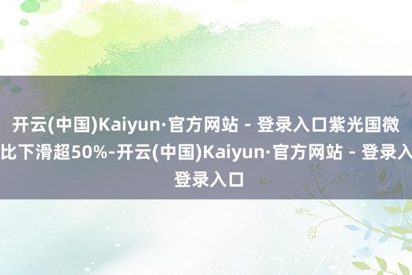 开云(中国)Kaiyun·官方网站 - 登录入口紫光国微同比下滑超50%-开云(中国)Kaiyun·官方网站 - 登录入口