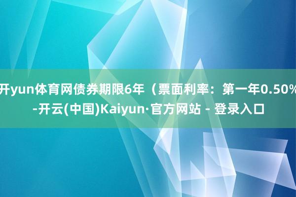 开yun体育网债券期限6年（票面利率：第一年0.50%-开云(中国)Kaiyun·官方网站 - 登录入口