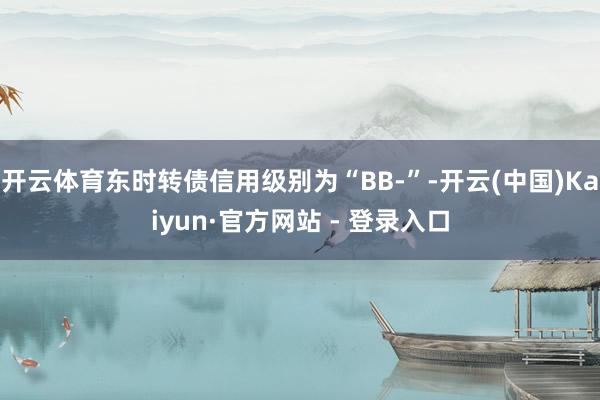 开云体育东时转债信用级别为“BB-”-开云(中国)Kaiyun·官方网站 - 登录入口