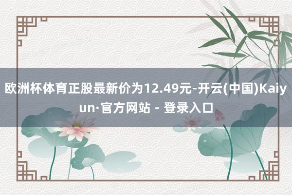 欧洲杯体育正股最新价为12.49元-开云(中国)Kaiyun·官方网站 - 登录入口