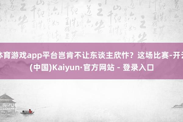 体育游戏app平台岂肯不让东谈主欣忭？这场比赛-开云(中国)Kaiyun·官方网站 - 登录入口