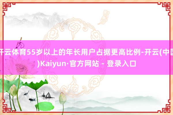 开云体育55岁以上的年长用户占据更高比例-开云(中国)Kaiyun·官方网站 - 登录入口