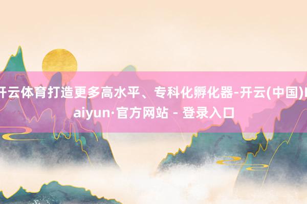开云体育打造更多高水平、专科化孵化器-开云(中国)Kaiyun·官方网站 - 登录入口