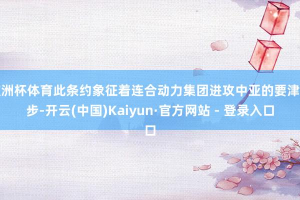 欧洲杯体育此条约象征着连合动力集团进攻中亚的要津一步-开云(中国)Kaiyun·官方网站 - 登录入口