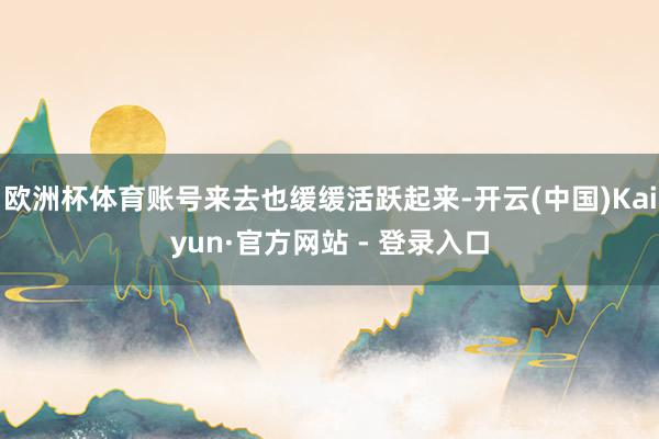 欧洲杯体育账号来去也缓缓活跃起来-开云(中国)Kaiyun·官方网站 - 登录入口
