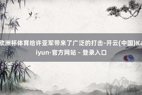 欧洲杯体育给许亚军带来了广泛的打击-开云(中国)Kaiyun·官方网站 - 登录入口