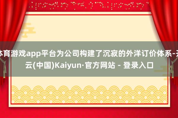 体育游戏app平台为公司构建了沉寂的外洋订价体系-开云(中国)Kaiyun·官方网站 - 登录入口