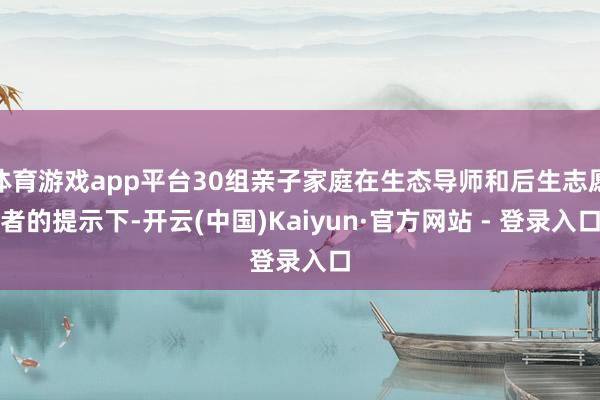 体育游戏app平台30组亲子家庭在生态导师和后生志愿者的提示下-开云(中国)Kaiyun·官方网站 - 登录入口