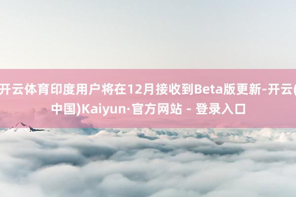 开云体育印度用户将在12月接收到Beta版更新-开云(中国)Kaiyun·官方网站 - 登录入口