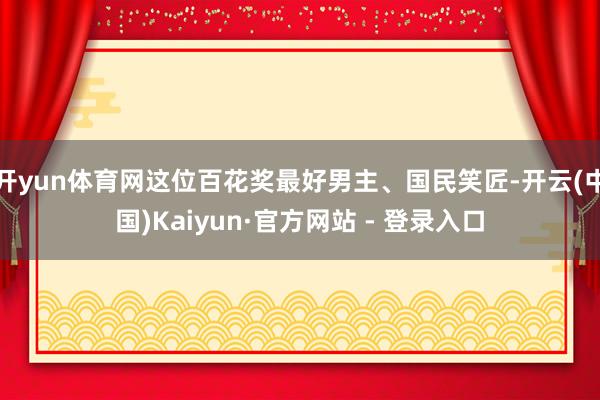 开yun体育网这位百花奖最好男主、国民笑匠-开云(中国)Kaiyun·官方网站 - 登录入口