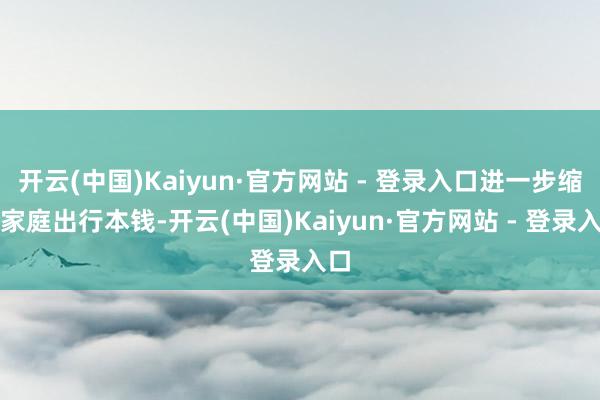 开云(中国)Kaiyun·官方网站 - 登录入口进一步缩短家庭出行本钱-开云(中国)Kaiyun·官方网站 - 登录入口