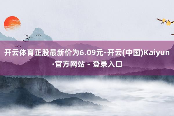 开云体育正股最新价为6.09元-开云(中国)Kaiyun·官方网站 - 登录入口