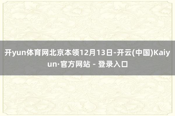 开yun体育网北京本领12月13日-开云(中国)Kaiyun·官方网站 - 登录入口