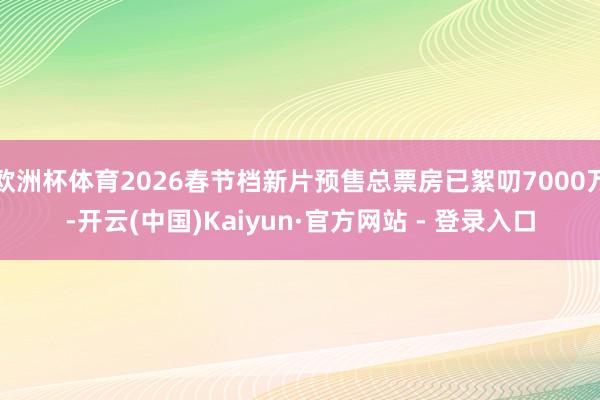 欧洲杯体育2026春节档新片预售总票房已絮叨7000万-开云(中国)Kaiyun·官方网站 - 登录入口