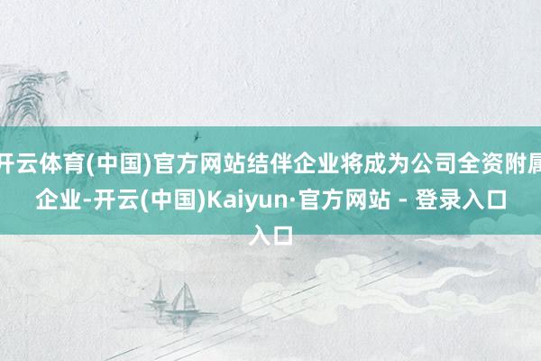 开云体育(中国)官方网站结伴企业将成为公司全资附属企业-开云(中国)Kaiyun·官方网站 - 登录入口