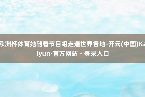 欧洲杯体育她随着节目组走遍世界各地-开云(中国)Kaiyun·官方网站 - 登录入口