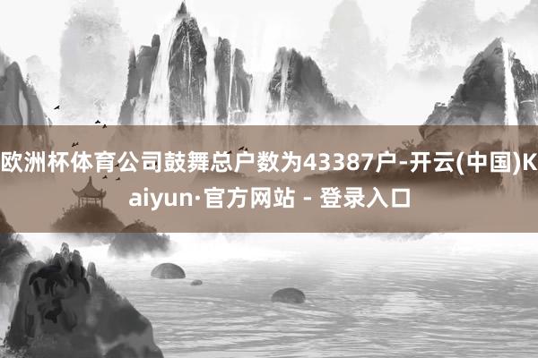 欧洲杯体育公司鼓舞总户数为43387户-开云(中国)Kaiyun·官方网站 - 登录入口