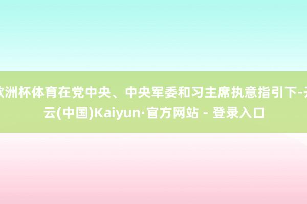 欧洲杯体育在党中央、中央军委和习主席执意指引下-开云(中国)Kaiyun·官方网站 - 登录入口